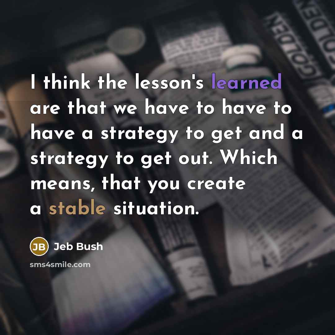 “I think the lesson's learned are that we have to have to have a strategy to get and a strategy to get out. Which means, that you create a stable situation.” quote by Jeb Bush