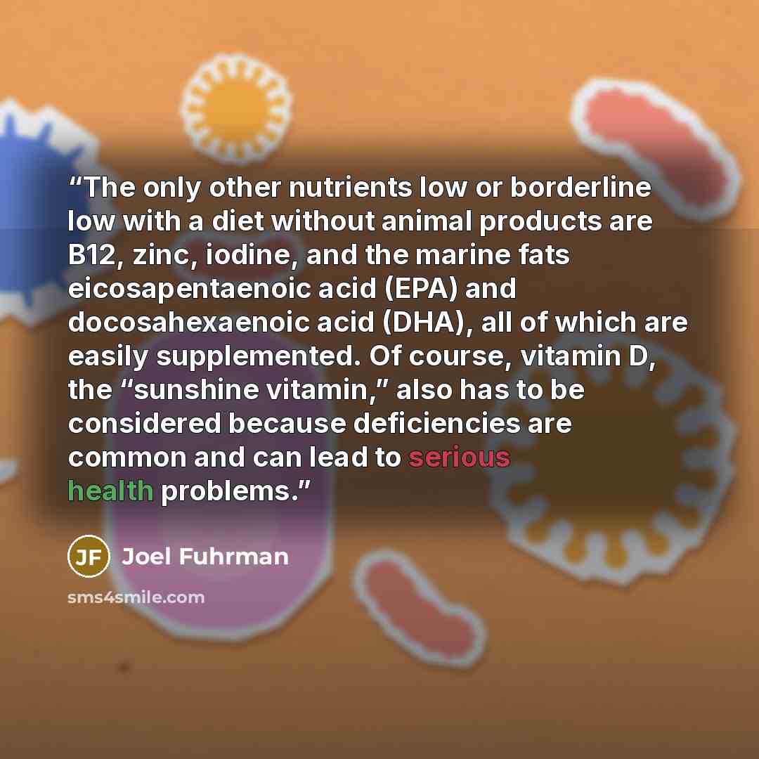 “The only other nutrients low or borderline low with a diet without animal products are B12, zinc, iodine, and the marine fats eicosapentaenoic acid (EPA) and docosahexaenoic acid (DHA), all of which are easily supplemented. Of course, vitamin D, the “sunshine vitamin,” also has to be considered…” quote by Joel Fuhrman