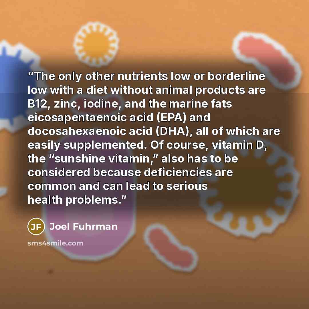 “The only other nutrients low or borderline low with a diet without animal products are B12, zinc, iodine, and the marine fats eicosapentaenoic acid (EPA) and docosahexaenoic acid (DHA), all of which are easily supplemented. Of course, vitamin D, the “sunshine vitamin,” also has to be considered…” quote by Joel Fuhrman