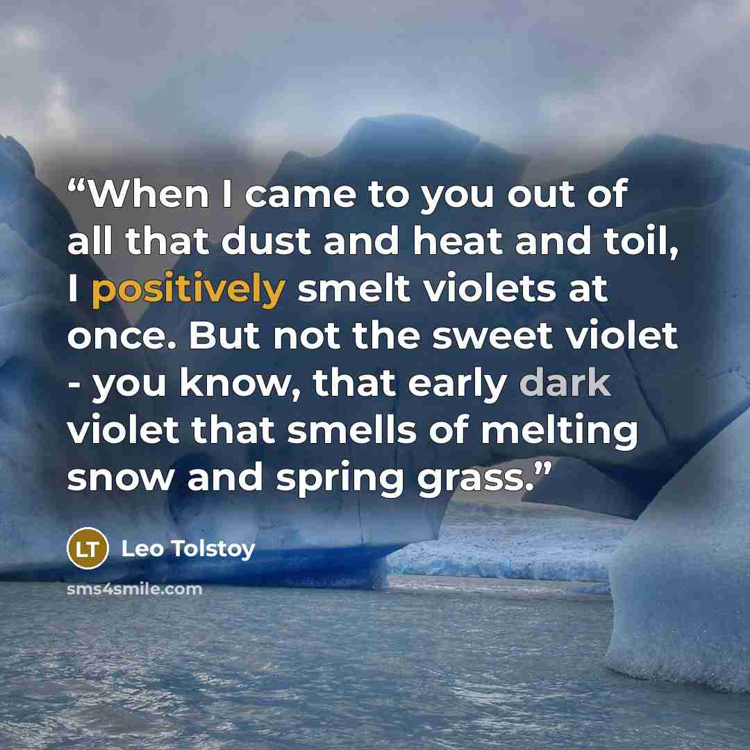 “When I came to you out of all that dust and heat and toil, I positively smelt violets at once. But not the sweet violet - you know, that early dark violet that smells of melting snow and spring grass.” quote by Leo Tolstoy