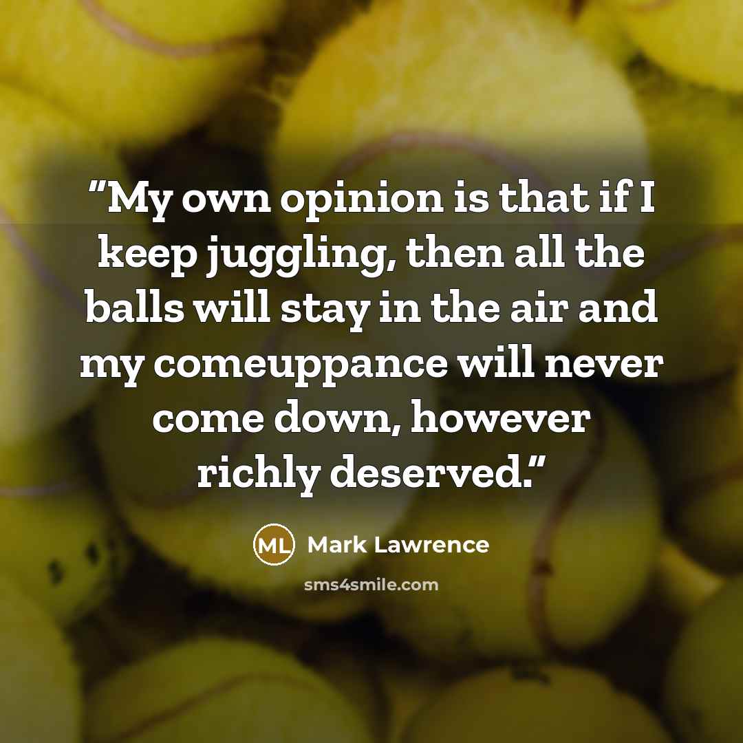 “My own opinion is that if I keep juggling, then all the balls will stay in the air and my comeuppance will never come down, however richly deserved.” quote by Mark Lawrence