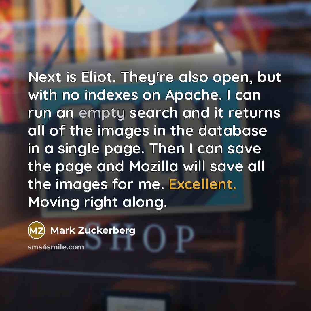 “Next is Eliot. They're also open, but with no indexes on Apache. I can run an empty search and it returns all of the images in the database in a single page. Then I can save the page and Mozilla will save all the images for me. Excellent. Moving right along.” quote by Mark Zuckerberg