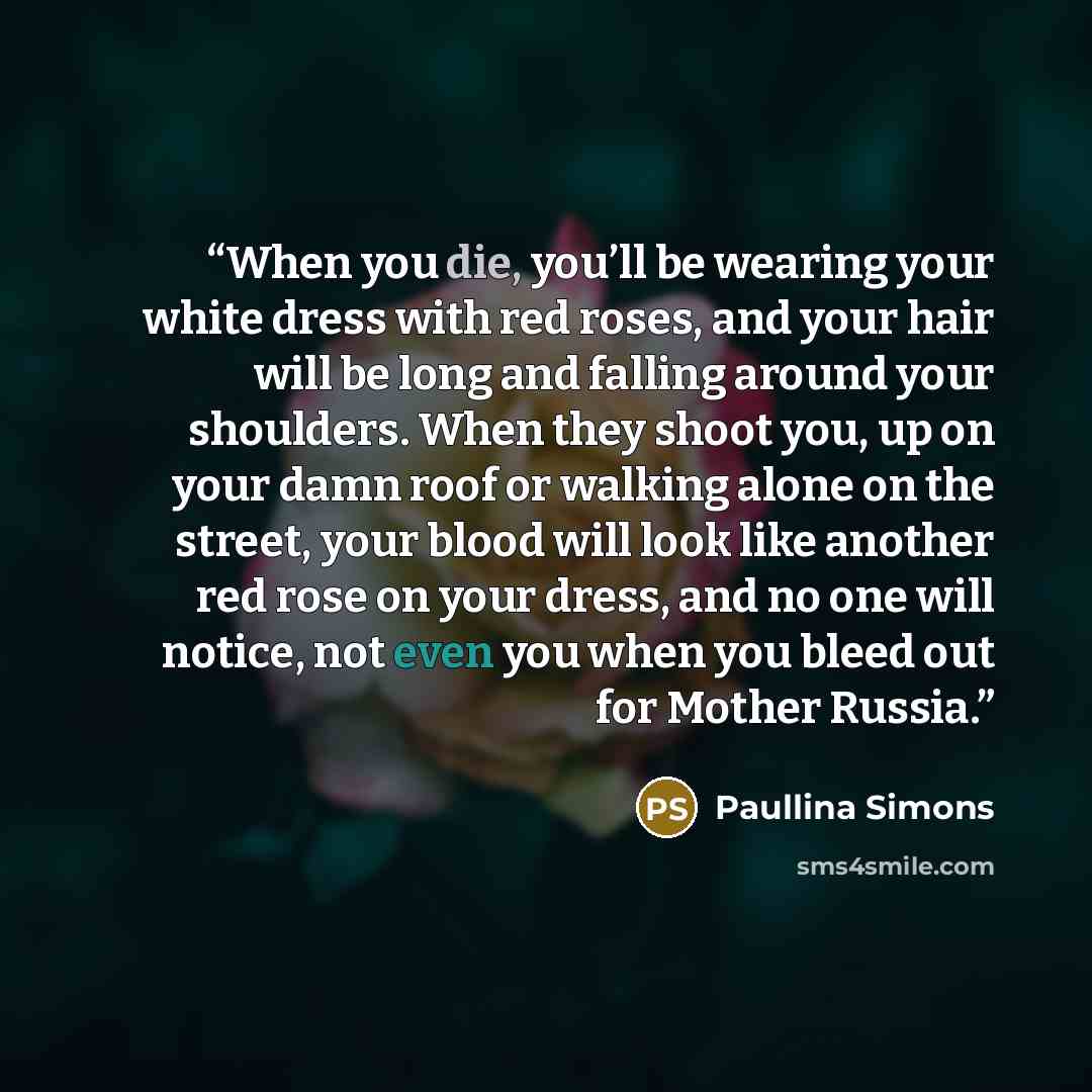 “When you die, you’ll be wearing your white dress with red roses, and your hair will be long and falling around your shoulders. When they shoot you, up on your damn roof or walking alone on the street, your blood will look like another red rose on your dress, and no one will notice, not even you…” quote by Paullina Simons