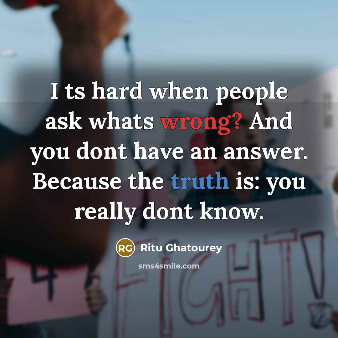 “I ts hard when people ask whats wrong? And you dont have an answer. Because the truth is: you really dont know.” quote by Ritu Ghatourey