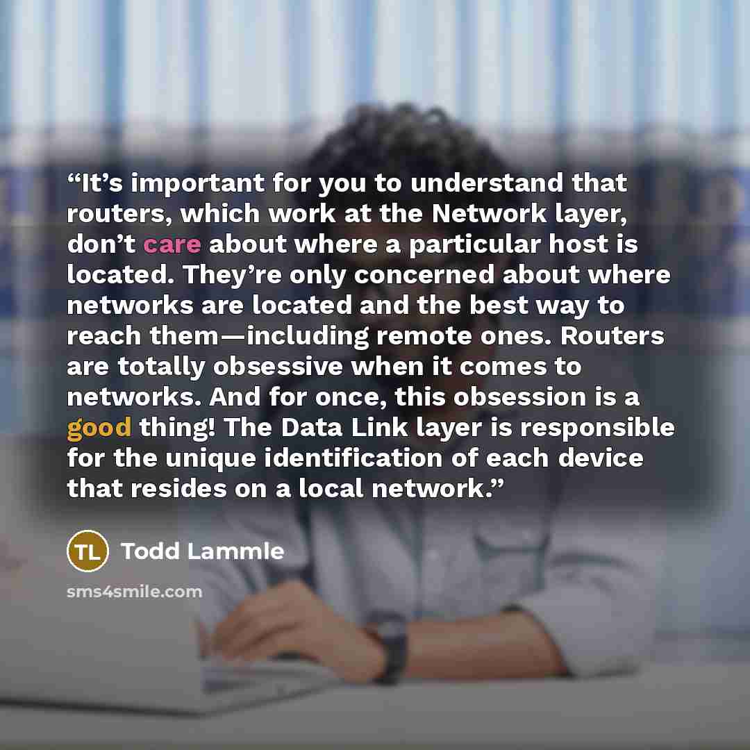“It’s important for you to understand that routers, which work at the Network layer, don’t care about where a particular host is located. They’re only concerned about where networks are located and the best way to reach them—including remote ones. Routers are totally obsessive when it comes to…” quote by Todd Lammle