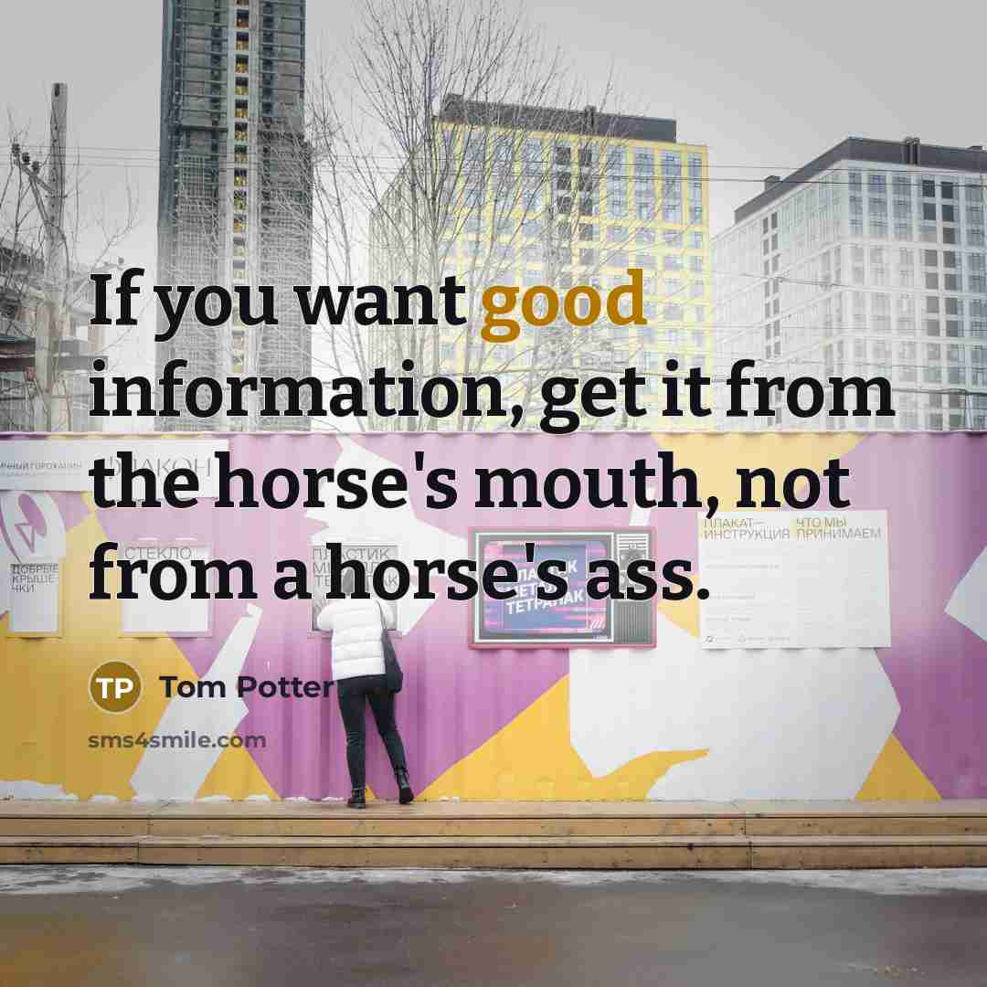 “If you want good information, get it from the horse's mouth, not from a horse's ass.” quote by Tom Potter