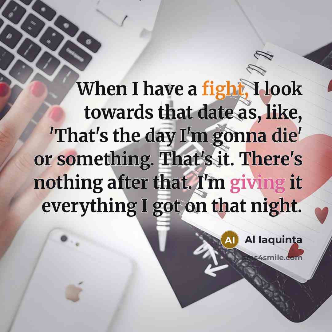 “When I have a fight, I look towards that date as, like, 'That's the day I'm gonna die' or something. That's it. There's nothing after that. I'm giving it everything I got on that night.” quote by Al Iaquinta