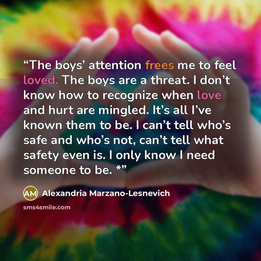 “The boys’ attention frees me to feel loved. The boys are a threat. I don’t know how to recognize when love and hurt are mingled. It’s all I’ve known them to be. I can’t tell who’s safe and who’s not, can’t tell what safety even is. I only know I need someone to be. *” quote by Alexandria Marzano-Lesnevich