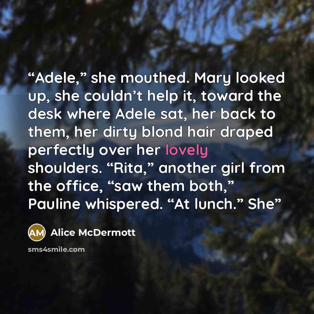 “Adele,” she mouthed. Mary looked up, she couldn’t help it, toward the desk where Adele sat, her back to them, her dirty blond hair draped perfectly over her lovely shoulders. “Rita,” another girl from the office, “saw them both,” Pauline whispered. “At lunch.” She” quote by Alice McDermott