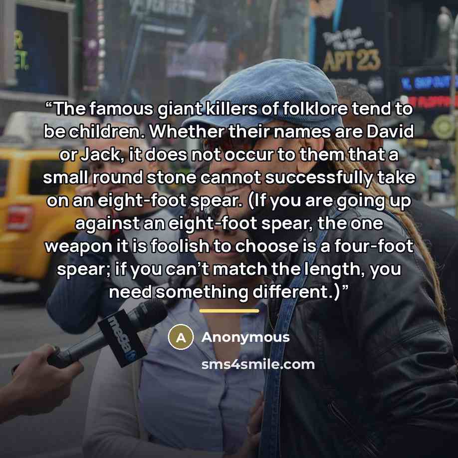 “The famous giant killers of folklore tend to be children. Whether their names are David or Jack, it does not occur to them that a small round stone cannot successfully take on an eight-foot spear. (If you are going up against an eight-foot spear, the one weapon it is foolish to choose is a…” quote by Anonymous
