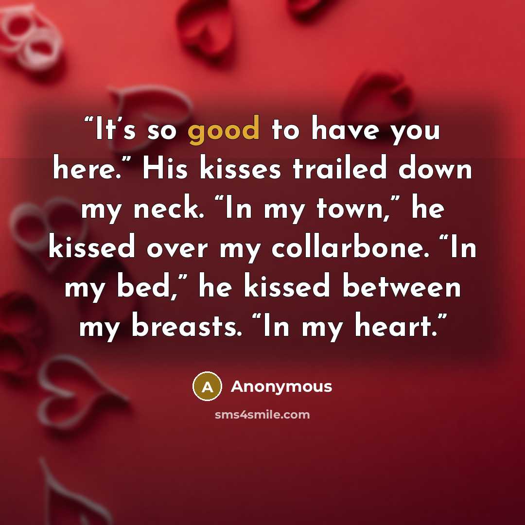 “It’s so good to have you here.” His kisses trailed down my neck. “In my town,” he kissed over my collarbone. “In my bed,” he kissed between my breasts. “In my heart.” quote by Anonymous