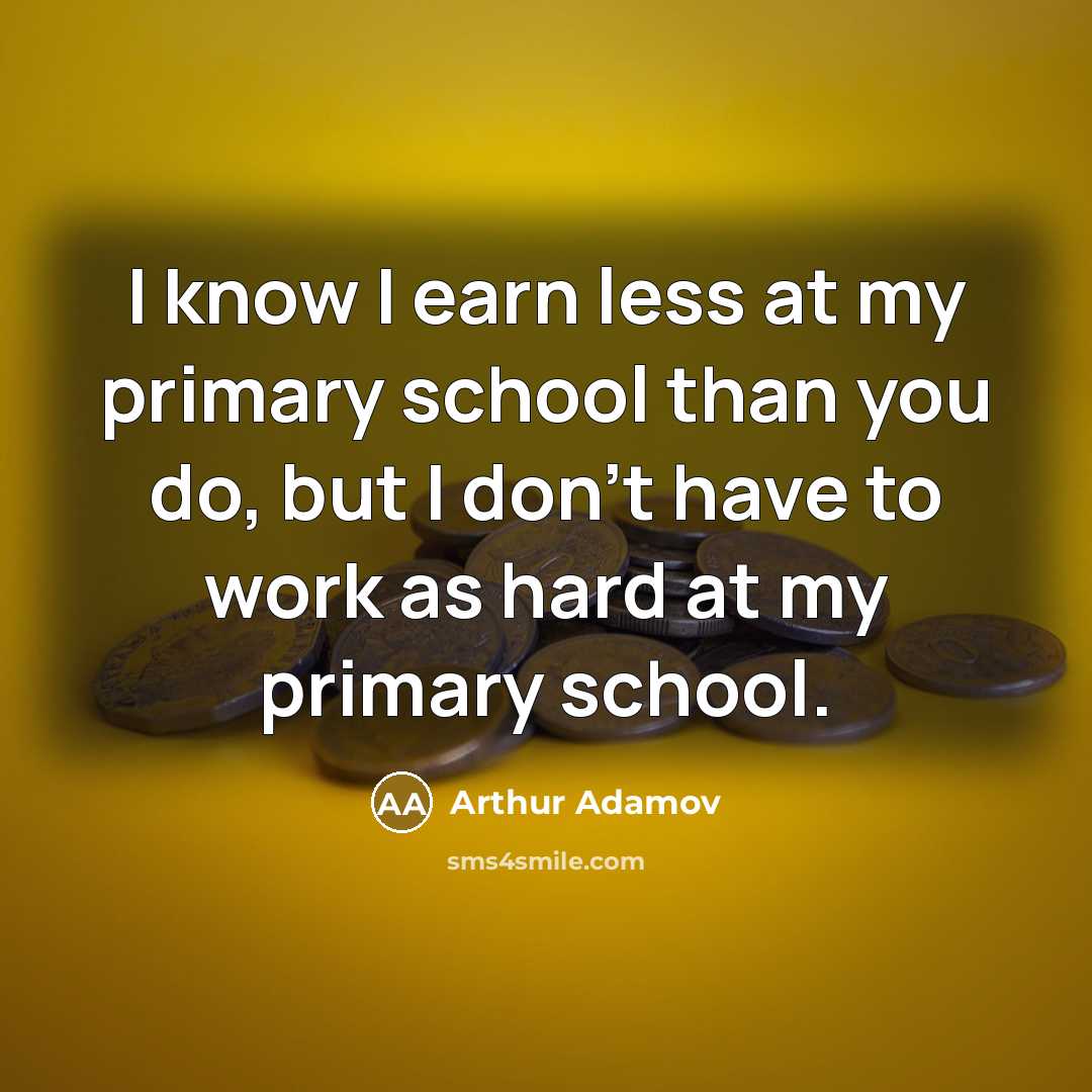 “I know I earn less at my primary school than you do, but I don't have to work as hard at my primary school.” quote by Arthur Adamov