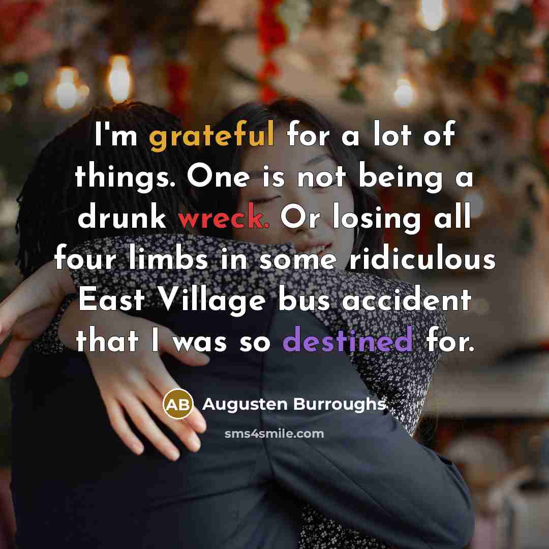 “I'm grateful for a lot of things. One is not being a drunk wreck. Or losing all four limbs in some ridiculous East Village bus accident that I was so destined for.” quote by Augusten Burroughs