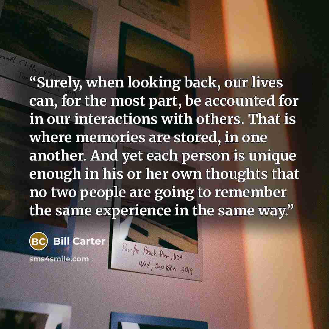 “Surely, when looking back, our lives can, for the most part, be accounted for in our interactions with others. That is where memories are stored, in one another. And yet each person is unique enough in his or her own thoughts that no two people are going to remember the same experience in the same…” quote by Bill Carter