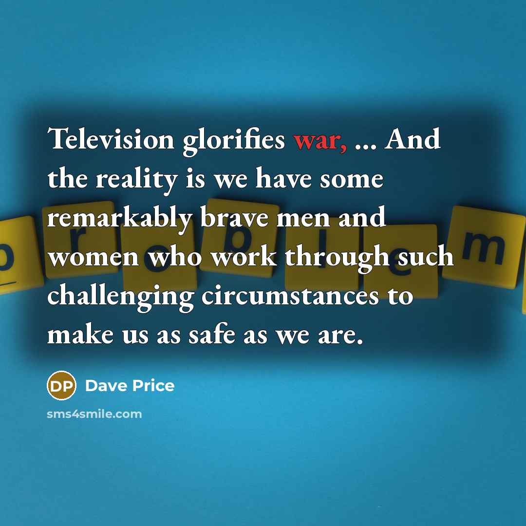 “Television glorifies war, ... And the reality is we have some remarkably brave men and women who work through such challenging circumstances to make us as safe as we are.” quote by Dave Price