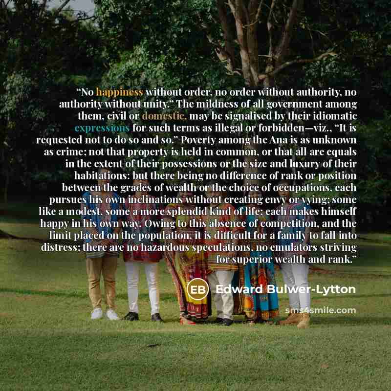 “No happiness without order, no order without authority, no authority without unity.” The mildness of all government among them, civil or domestic, may be signalised by their idiomatic expressions for such terms as illegal or forbidden—viz., “It is requested not to do so and so.” Poverty among the…” quote by Edward Bulwer-Lytton