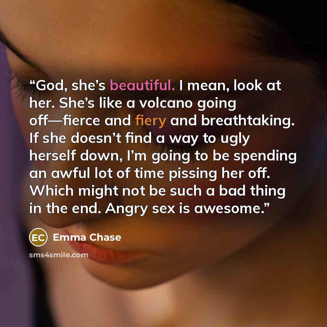“God, she’s beautiful. I mean, look at her. She’s like a volcano going off—fierce and fiery and breathtaking. If she doesn’t find a way to ugly herself down, I’m going to be spending an awful lot of time pissing her off. Which might not be such a bad thing in the end. Angry sex is awesome.” quote by Emma Chase