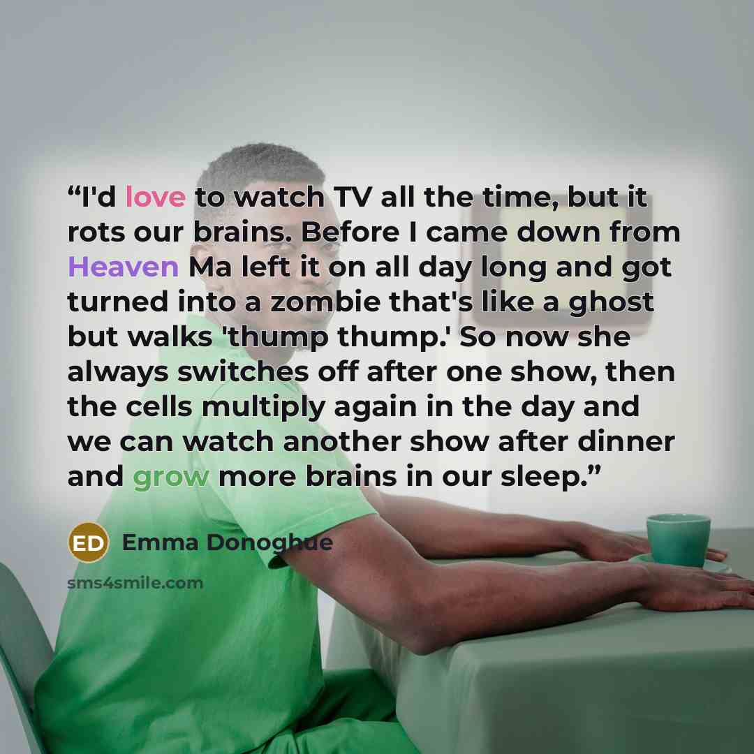 “I'd love to watch TV all the time, but it rots our brains. Before I came down from Heaven Ma left it on all day long and got turned into a zombie that's like a ghost but walks 'thump thump.' So now she always switches off after one show, then the cells multiply again in the day and we can watch…” quote by Emma Donoghue