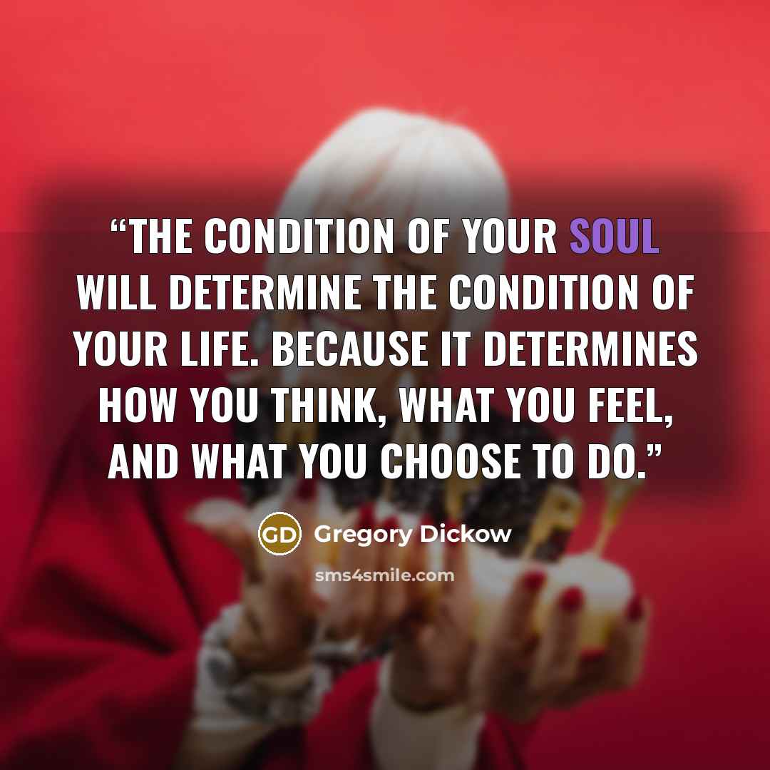 “The condition of your soul will determine the condition of your life. Because it determines how you think, what you feel, and what you choose to do.” quote by Gregory Dickow