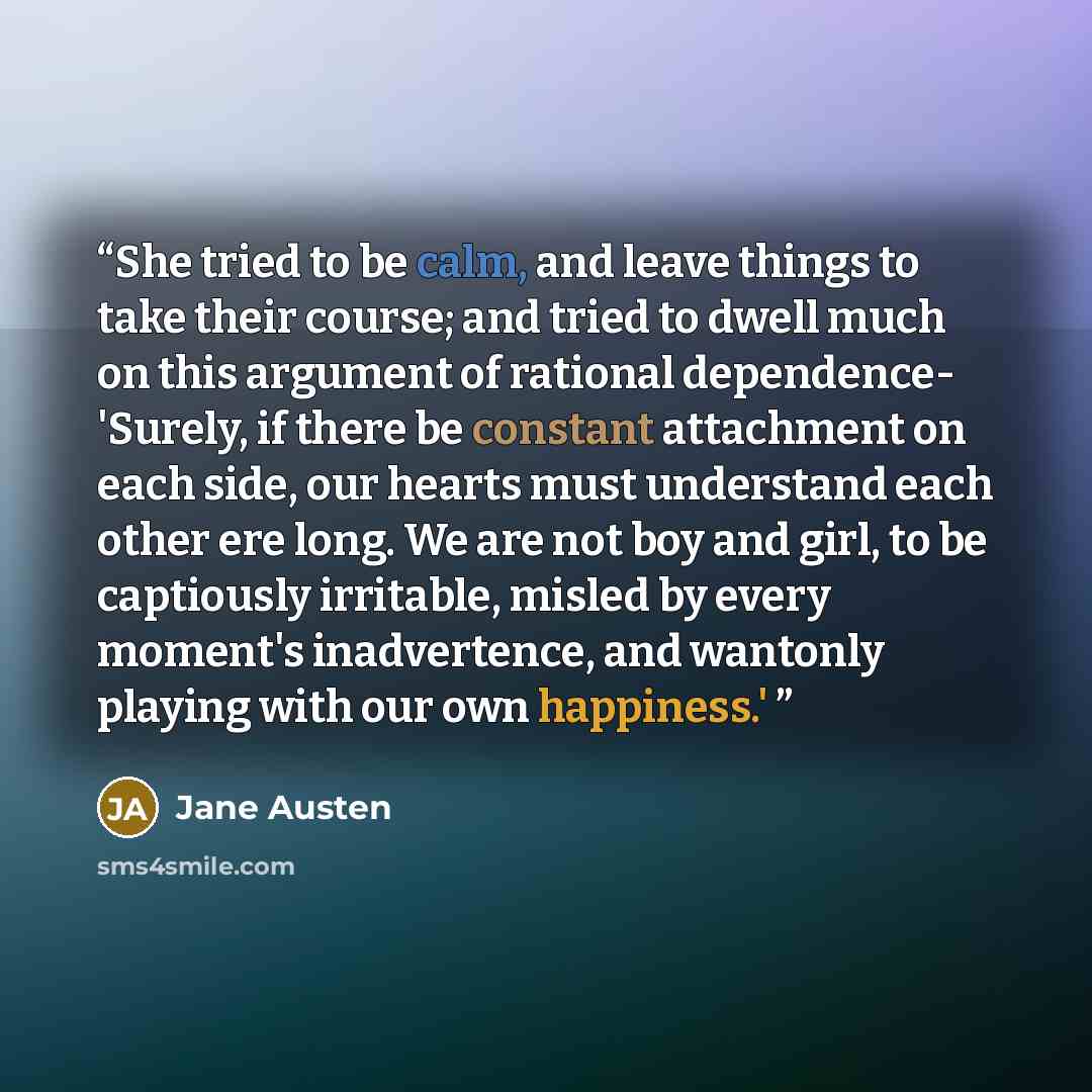 “She tried to be calm, and leave things to take their course; and tried to dwell much on this argument of rational dependence- 'Surely, if there be constant attachment on each side, our hearts must understand each other ere long. We are not boy and girl, to be captiously irritable, misled by every…” quote by Jane Austen