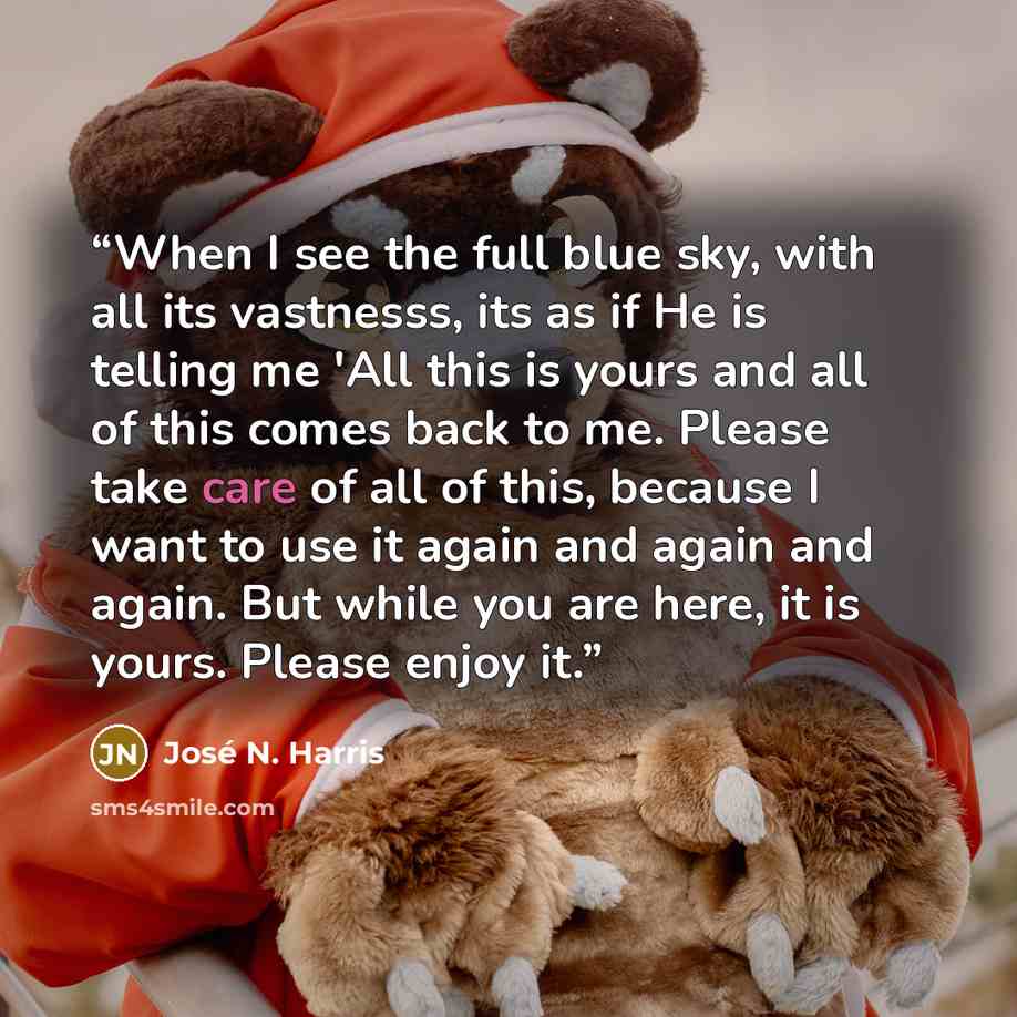 “When I see the full blue sky, with all its vastnesss, its as if He is telling me 'All this is yours and all of this comes back to me. Please take care of all of this, because I want to use it again and again and again. But while you are here, it is yours. Please enjoy it.” quote by José N. Harris