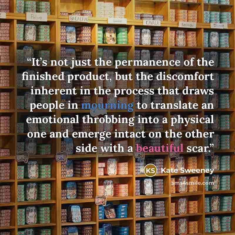 “It’s not just the permanence of the finished product, but the discomfort inherent in the process that draws people in mourning to translate an emotional throbbing into a physical one and emerge intact on the other side with a beautiful scar.” quote by Kate Sweeney