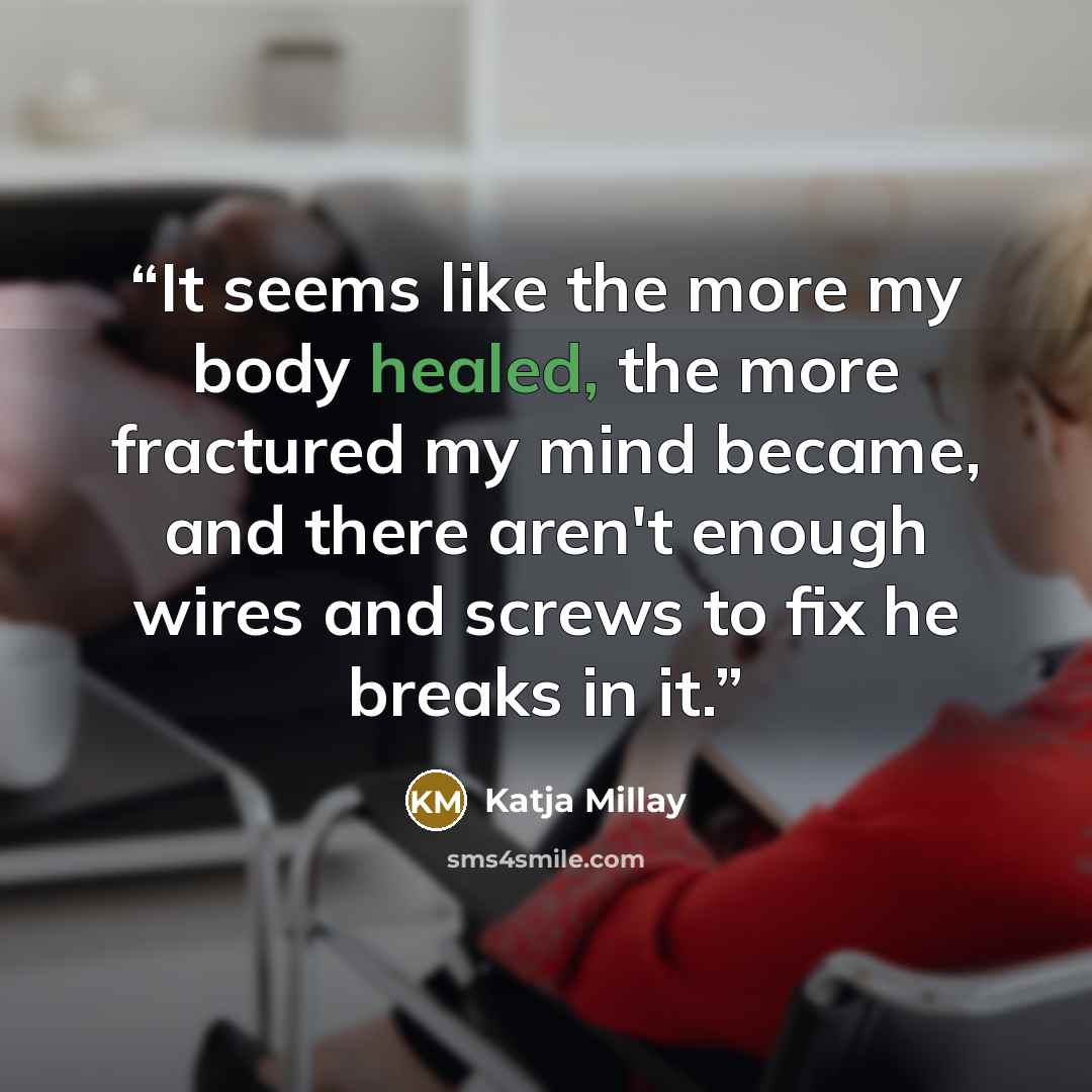 “It seems like the more my body healed, the more fractured my mind became, and there aren't enough wires and screws to fix he breaks in it.” quote by Katja Millay