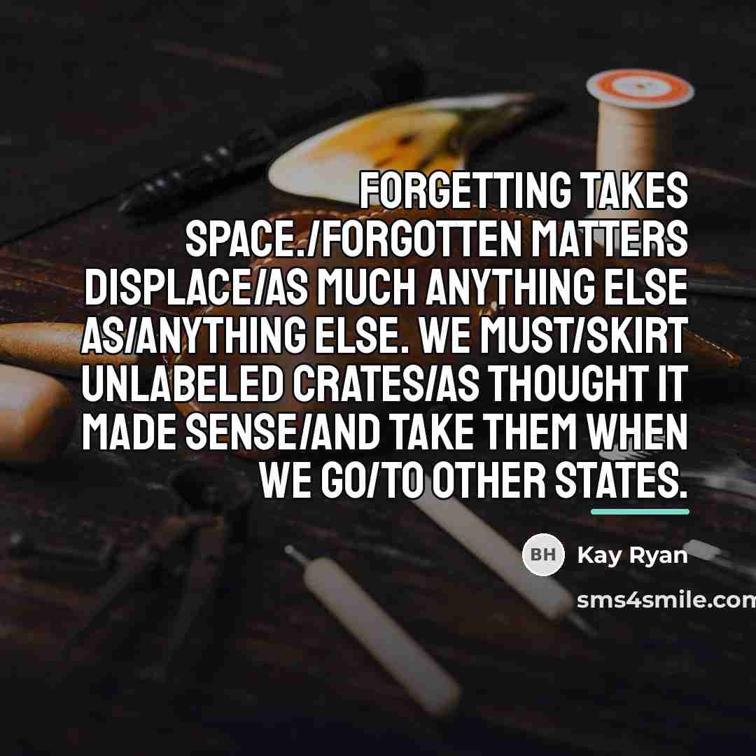 “Forgetting takes space./Forgotten matters displace/as much anything else as/anything else.…” quote by Kay Ryan