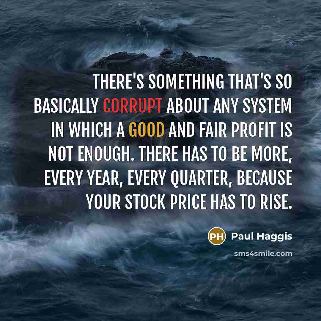 “There's something that's so basically corrupt about any system in which a good and fair profit is not enough. There has to be more, every year, every quarter, because your stock price has to rise.” quote by Paul Haggis