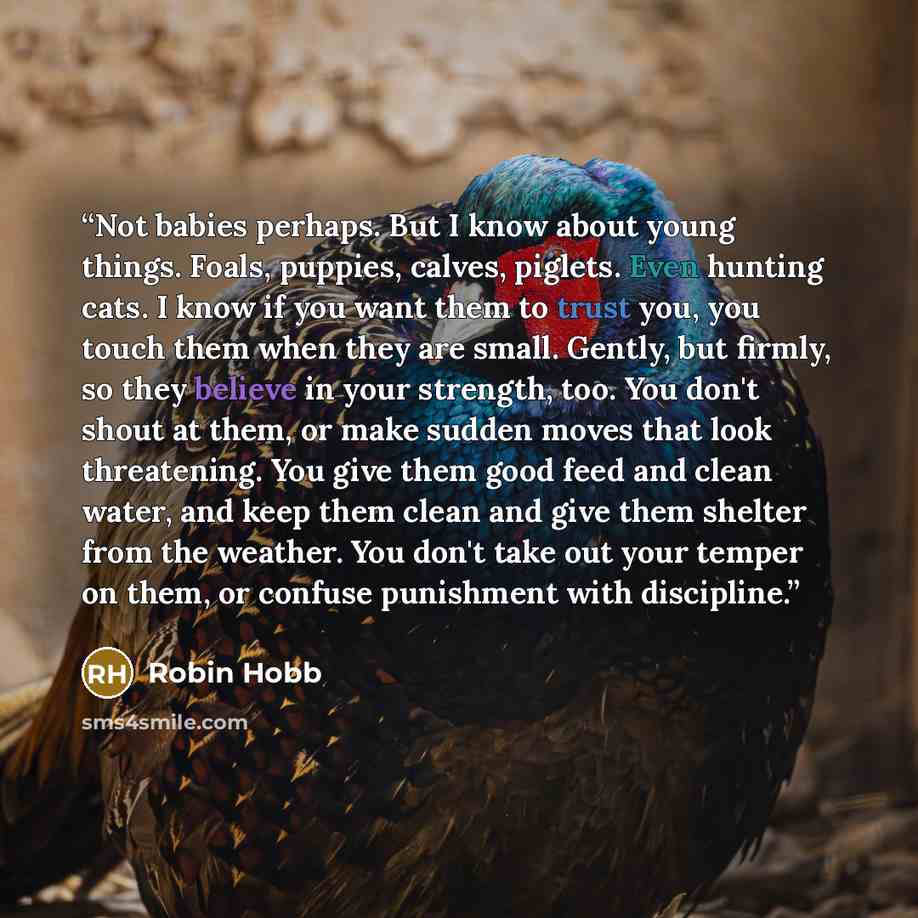“Not babies perhaps. But I know about young things. Foals, puppies, calves, piglets. Even hunting cats. I know if you want them to trust you, you touch them when they are small. Gently, but firmly, so they believe in your strength, too. You don't shout at them, or make sudden moves that look…” quote by Robin Hobb