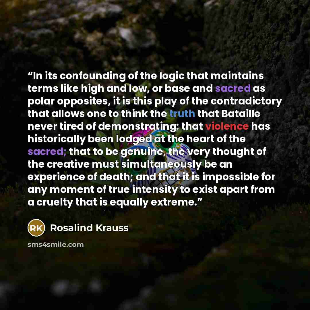“In its confounding of the logic that maintains terms like high and low, or base and sacred as polar opposites, it is this play of the contradictory that allows one to think the truth that Bataille never tired of demonstrating: that violence has historically been lodged at the heart of the sacred…” quote by Rosalind Krauss
