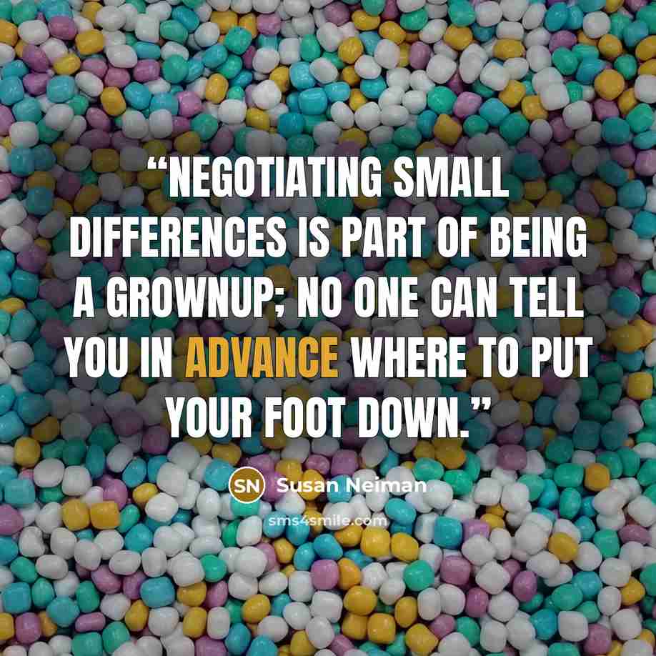 “Negotiating small differences is part of being a grownup; no one can tell you in advance where to put your foot down.” quote by Susan Neiman