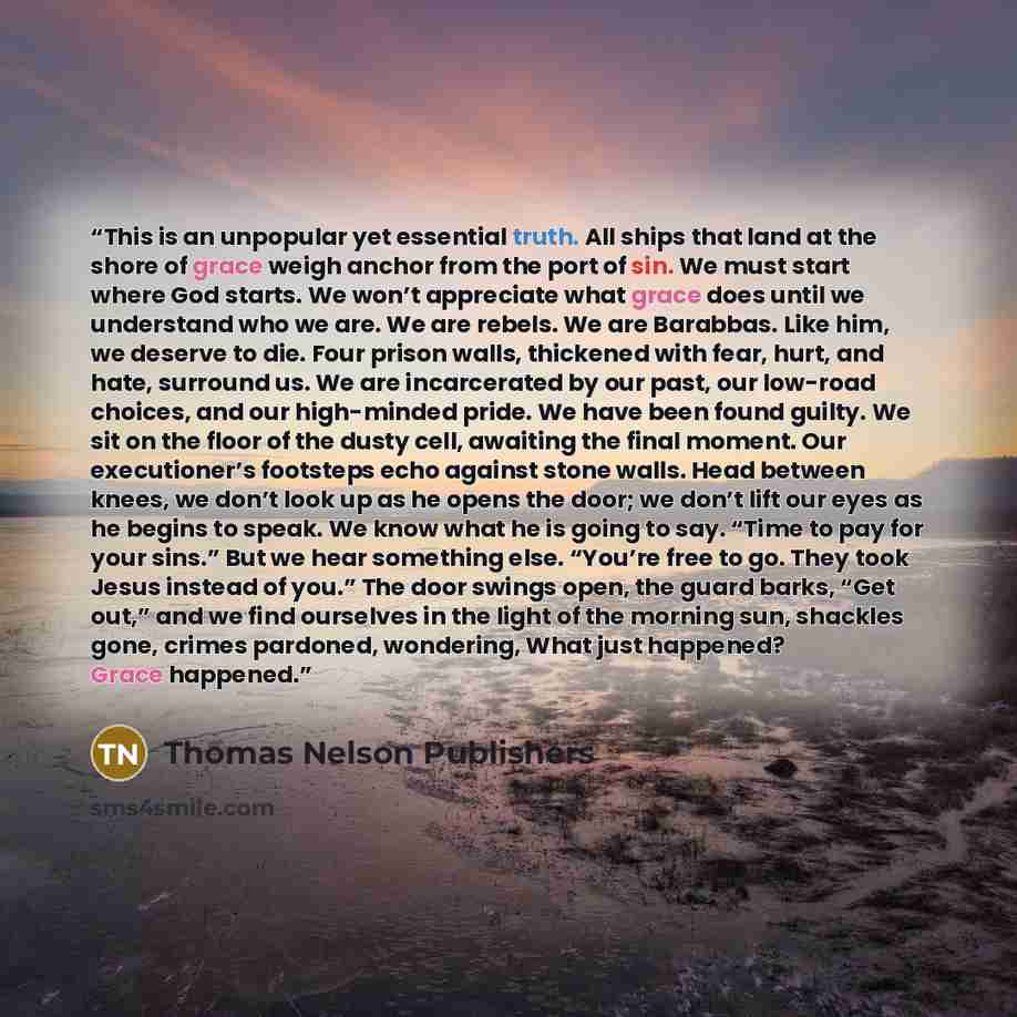 “This is an unpopular yet essential truth. All ships that land at the shore of grace weigh anchor from the port of sin. We must start where God starts. We won’t appreciate what grace does until we understand who we are. We are rebels. We are Barabbas. Like him, we deserve to die. Four prison walls…” quote by Thomas Nelson Publishers