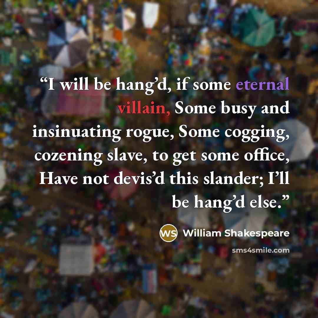 “I will be hang’d, if some eternal villain, Some busy and insinuating rogue, Some cogging, cozening slave, to get some office, Have not devis’d this slander; I’ll be hang’d else.” quote by William Shakespeare