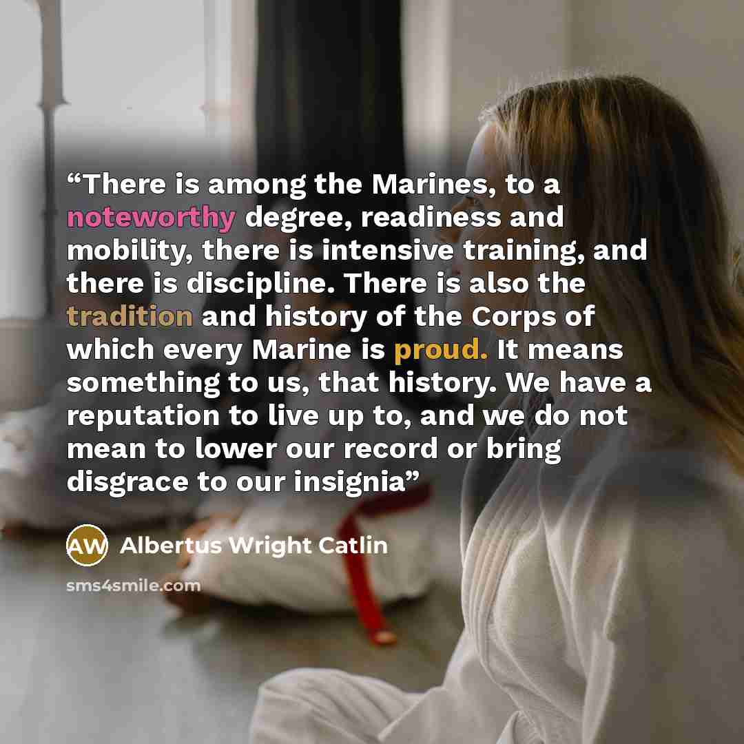 “There is among the Marines, to a noteworthy degree, readiness and mobility, there is intensive training, and there is discipline. There is also the tradition and history of the Corps of which every Marine is proud. It means something to us, that history. We have a reputation to live up to, and we…” quote by Albertus Wright Catlin