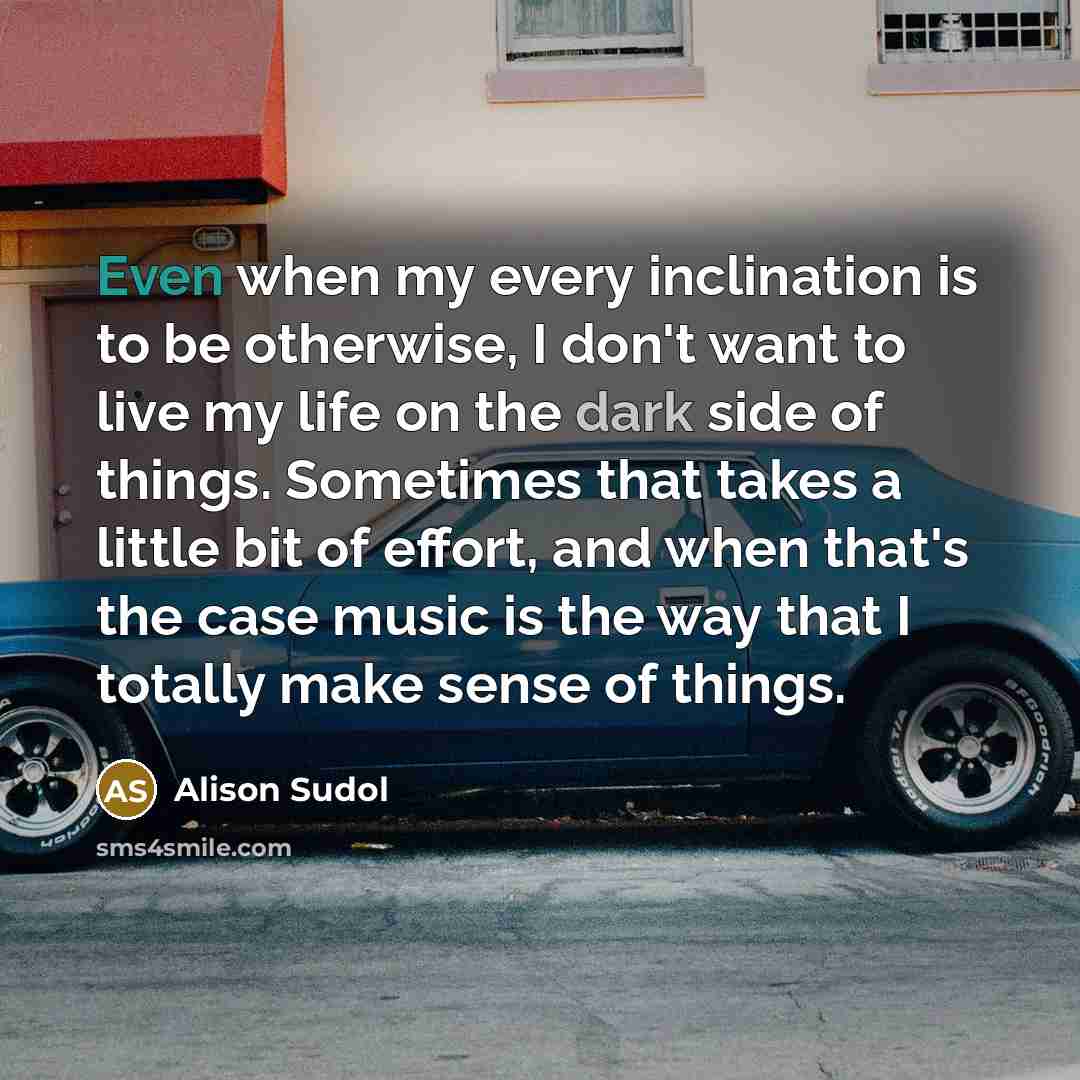 “Even when my every inclination is to be otherwise, I don't want to live my life on the dark side of things. Sometimes that takes a little bit of effort, and when that's the case music is the way that I totally make sense of things.” quote by Alison Sudol