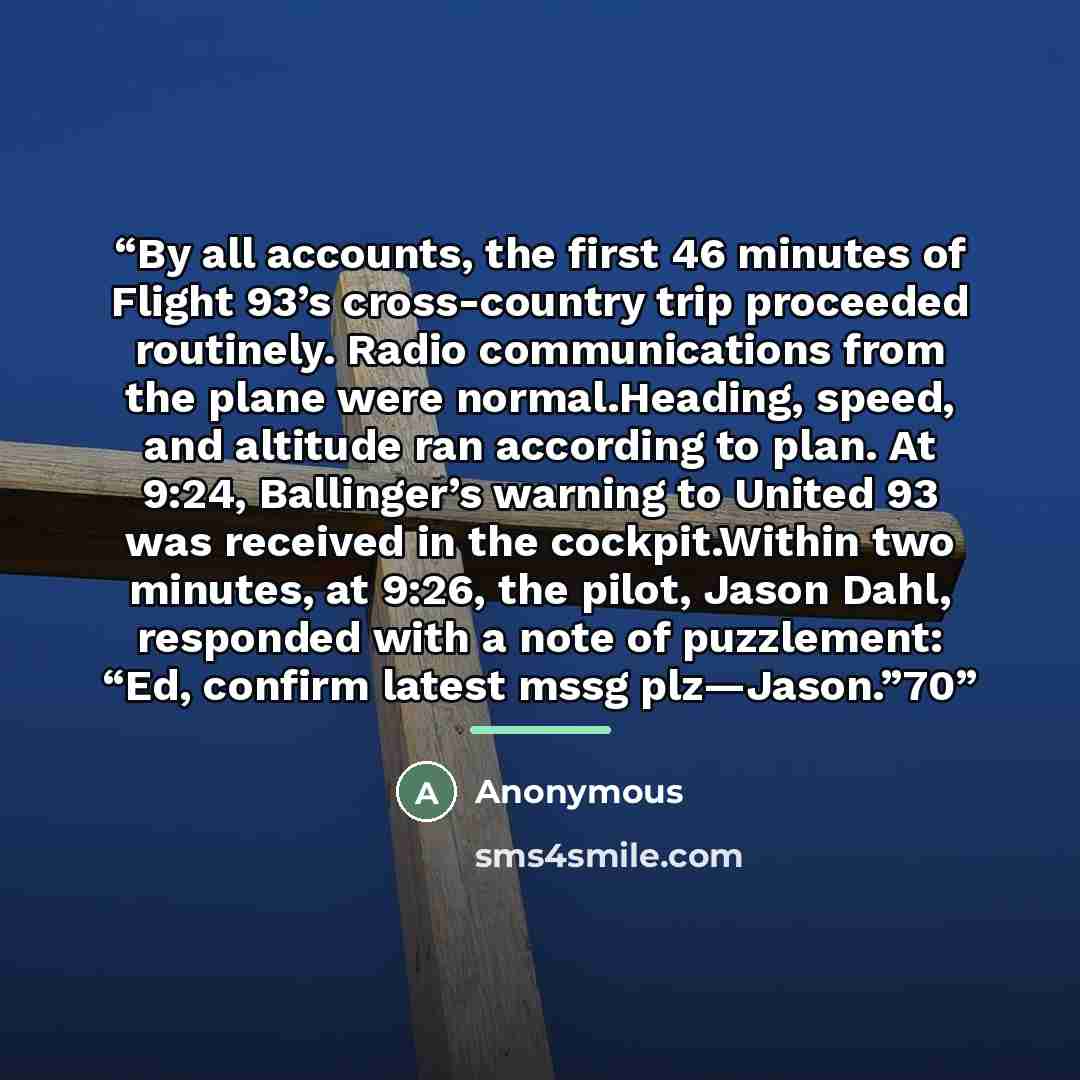 “By all accounts, the first 46 minutes of Flight 93’s cross-country trip proceeded routinely. Radio communications from the plane were normal.Heading, speed, and altitude ran according to plan. At 9:24, Ballinger’s warning to United 93 was received in the cockpit.Within two minutes, at 9:26, the…” quote by Anonymous