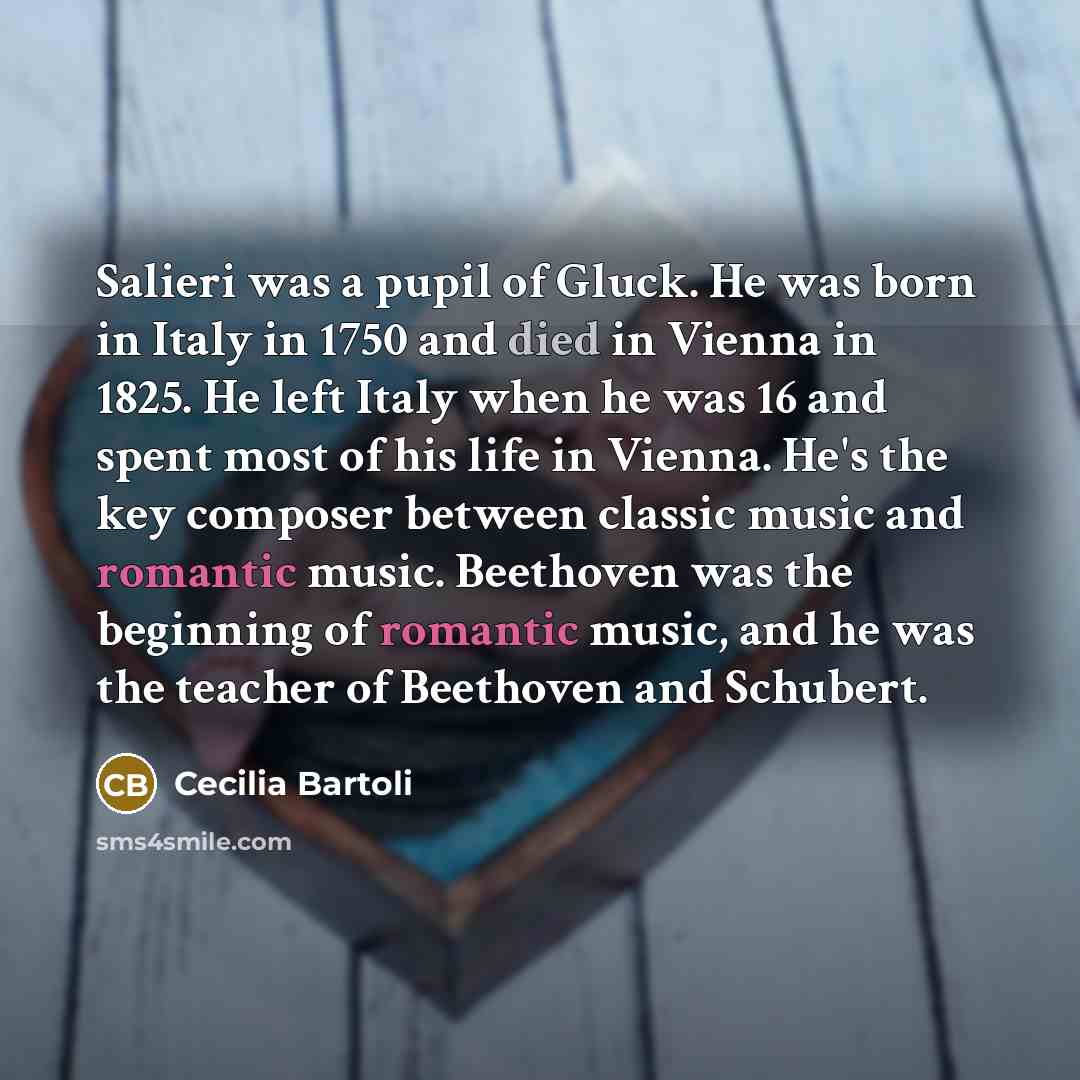 “Salieri was a pupil of Gluck. He was born in Italy in 1750 and died in Vienna in 1825. He left Italy when he was 16 and spent most of his life in Vienna. He's the key composer between classic music and romantic music. Beethoven was the beginning of romantic music, and he was the teacher of…” quote by Cecilia Bartoli