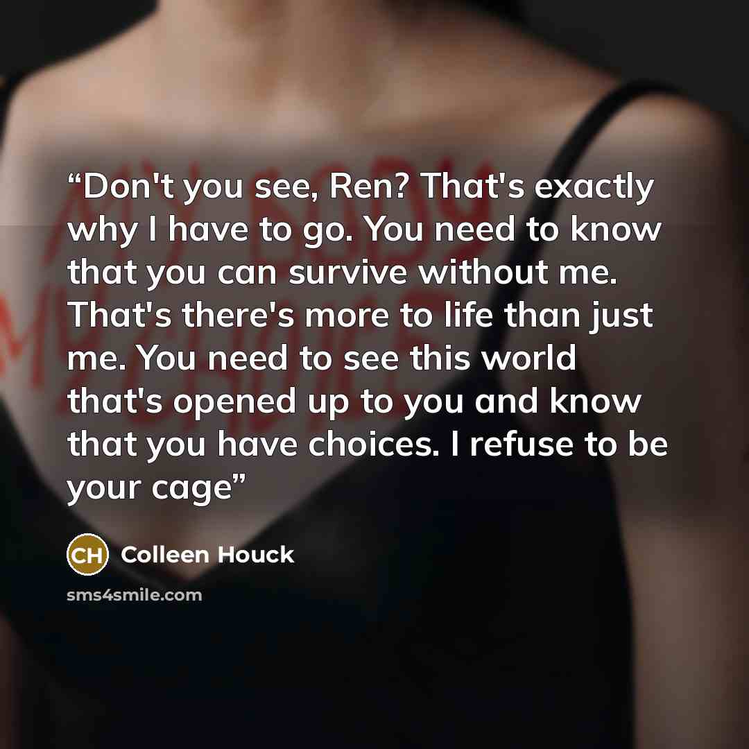 “Don't you see, Ren? That's exactly why I have to go. You need to know that you can survive without me. That's there's more to life than just me. You need to see this world that's opened up to you and know that you have choices. I refuse to be your cage” quote by Colleen Houck