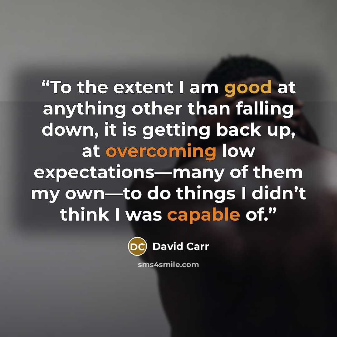 “To the extent I am good at anything other than falling down, it is getting back up, at overcoming low expectations—many of them my own—to do things I didn’t think I was capable of.” quote by David Carr