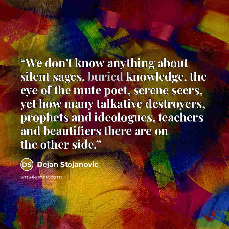 “We don’t know anything about silent sages, buried knowledge, the eye of the mute poet, serene seers, yet how many talkative destroyers, prophets and ideologues, teachers and beautifiers there are on the other side.” quote by Dejan Stojanovic