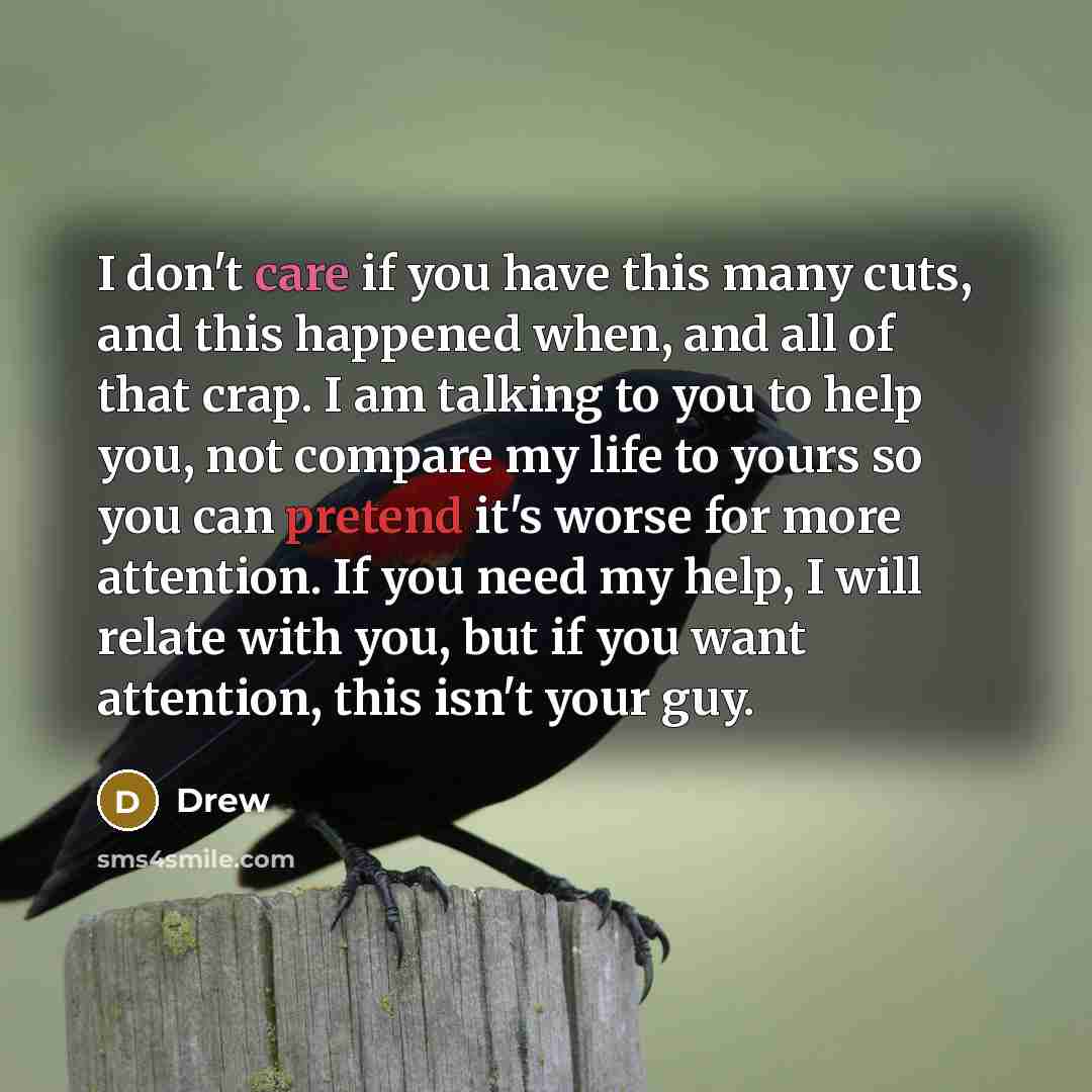 “I don't care if you have this many cuts, and this happened when, and all of that crap. I am talking to you to help you, not compare my life to yours so you can pretend it's worse for more attention. If you need my help, I will relate with you, but if you want attention, this isn't your guy.” quote by Drew