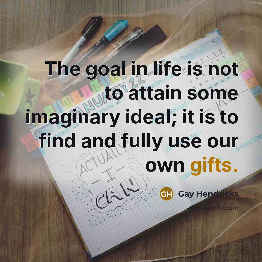 “The goal in life is not to attain some imaginary ideal; it is to find and fully use our own gifts.” quote by Gay Hendricks