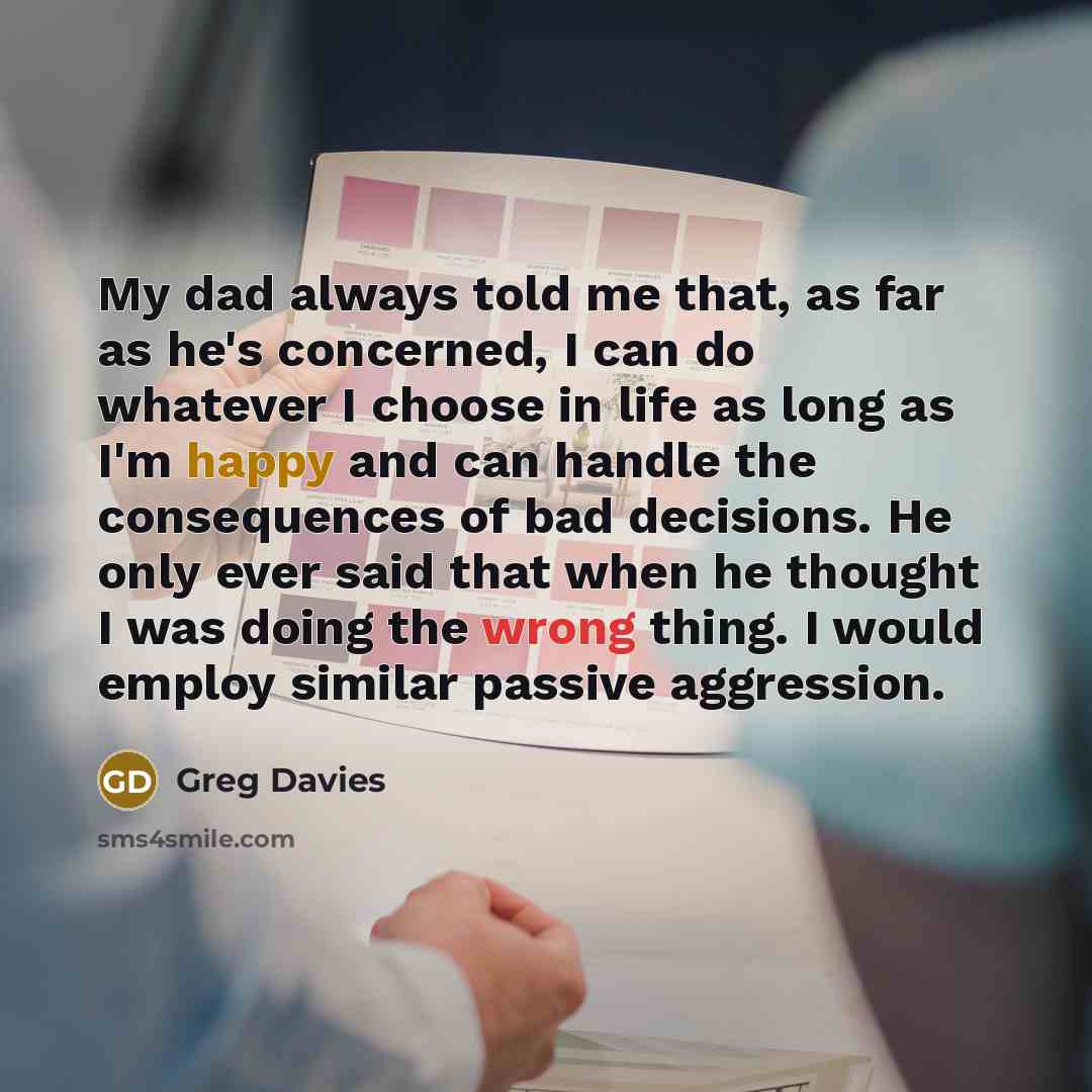 “My dad always told me that, as far as he's concerned, I can do whatever I choose in life as long as I'm happy and can handle the consequences of bad decisions. He only ever said that when he thought I was doing the wrong thing. I would employ similar passive aggression.” quote by Greg Davies