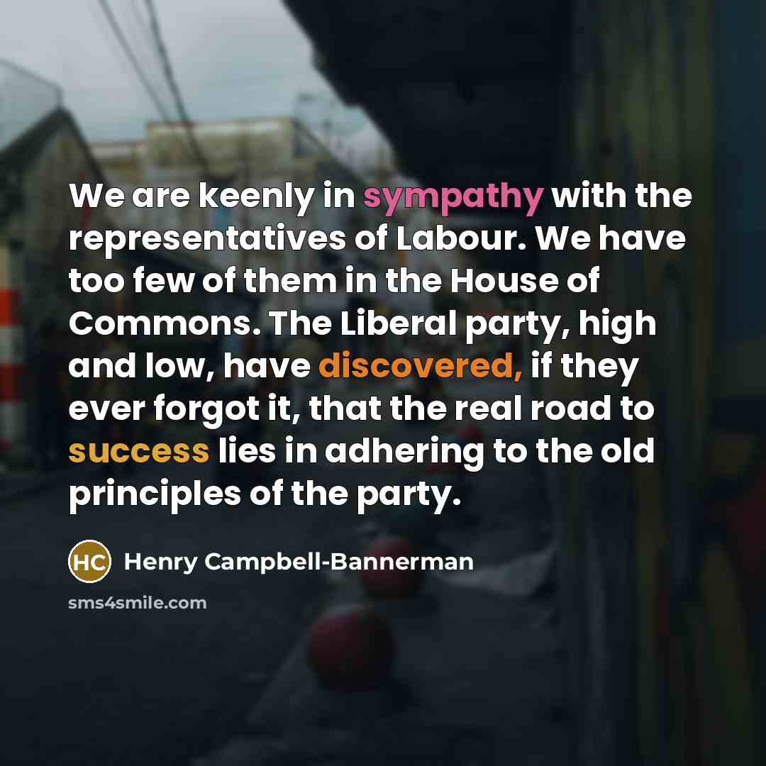 “We are keenly in sympathy with the representatives of Labour. We have too few of them in the House of Commons. The Liberal party, high and low, have discovered, if they ever forgot it, that the real road to success lies in adhering to the old principles of the party.” quote by Henry Campbell-Bannerman