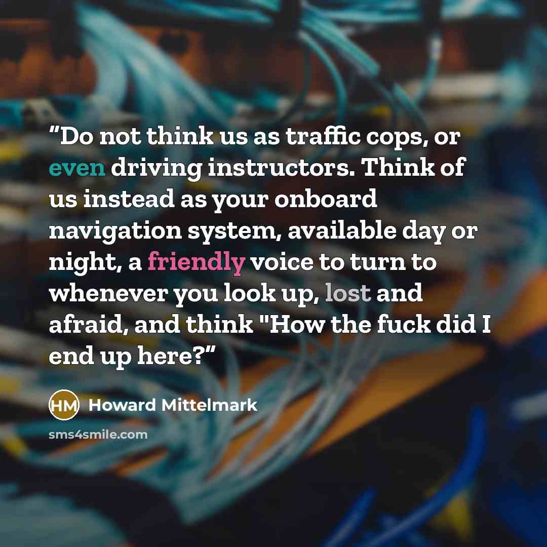 “Do not think us as traffic cops, or even driving instructors. Think of us instead as your onboard navigation system, available day or night, a friendly voice to turn to whenever you look up, lost and afraid, and think "How the fuck did I end up here?” quote by Howard Mittelmark