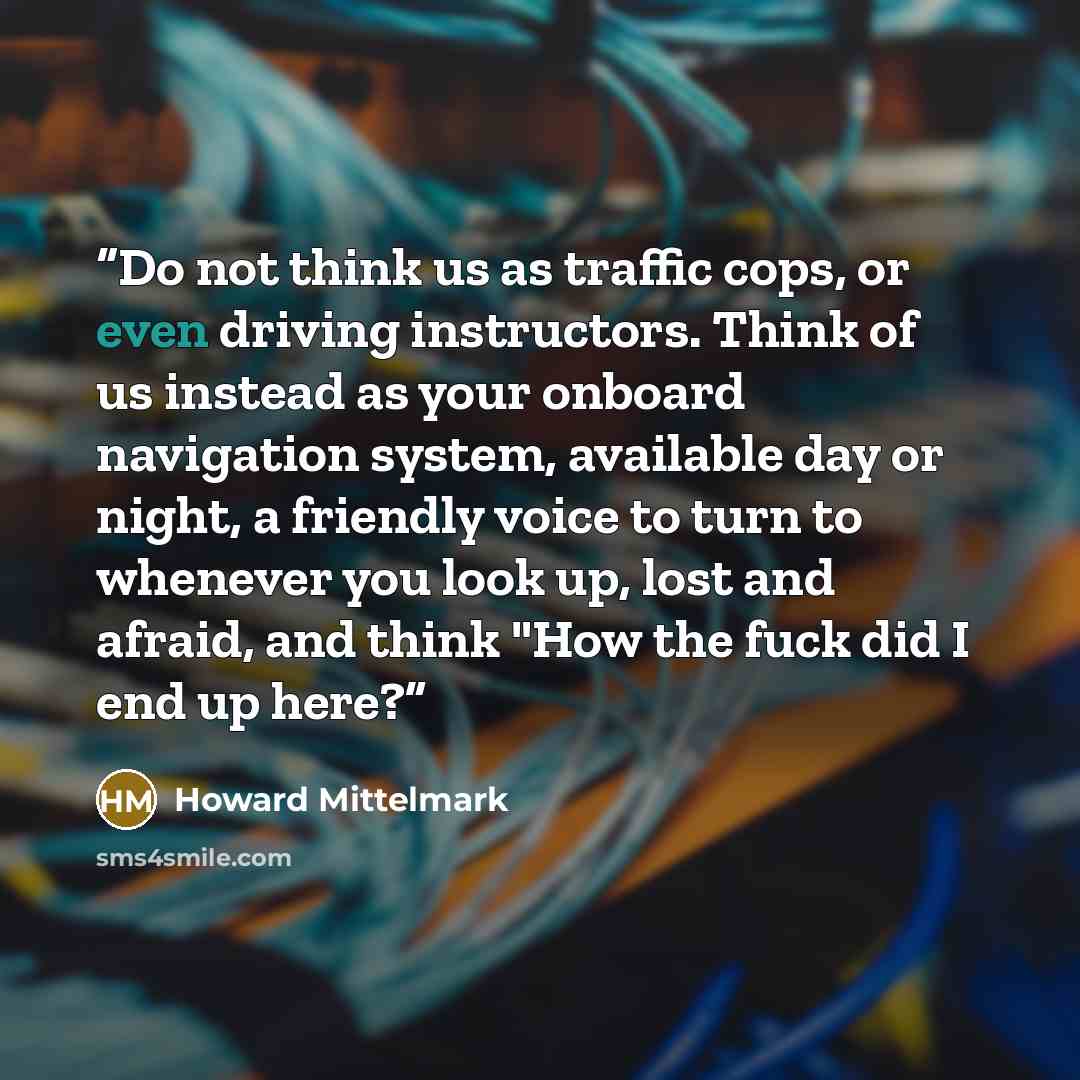 “Do not think us as traffic cops, or even driving instructors. Think of us instead as your onboard navigation system, available day or night, a friendly voice to turn to whenever you look up, lost and afraid, and think "How the fuck did I end up here?” quote by Howard Mittelmark