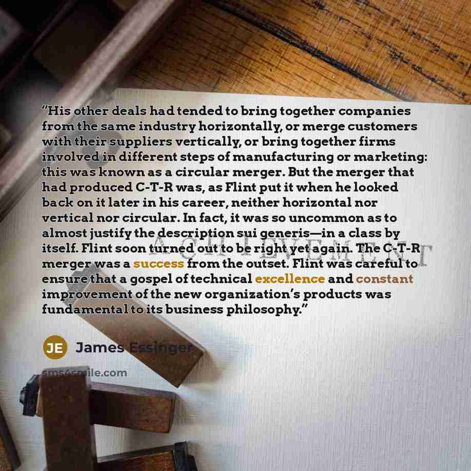 “His other deals had tended to bring together companies from the same industry horizontally, or merge customers with their suppliers vertically, or bring together firms involved in different steps of manufacturing or marketing: this was known as a circular merger. But the merger that had produced…” quote by James Essinger