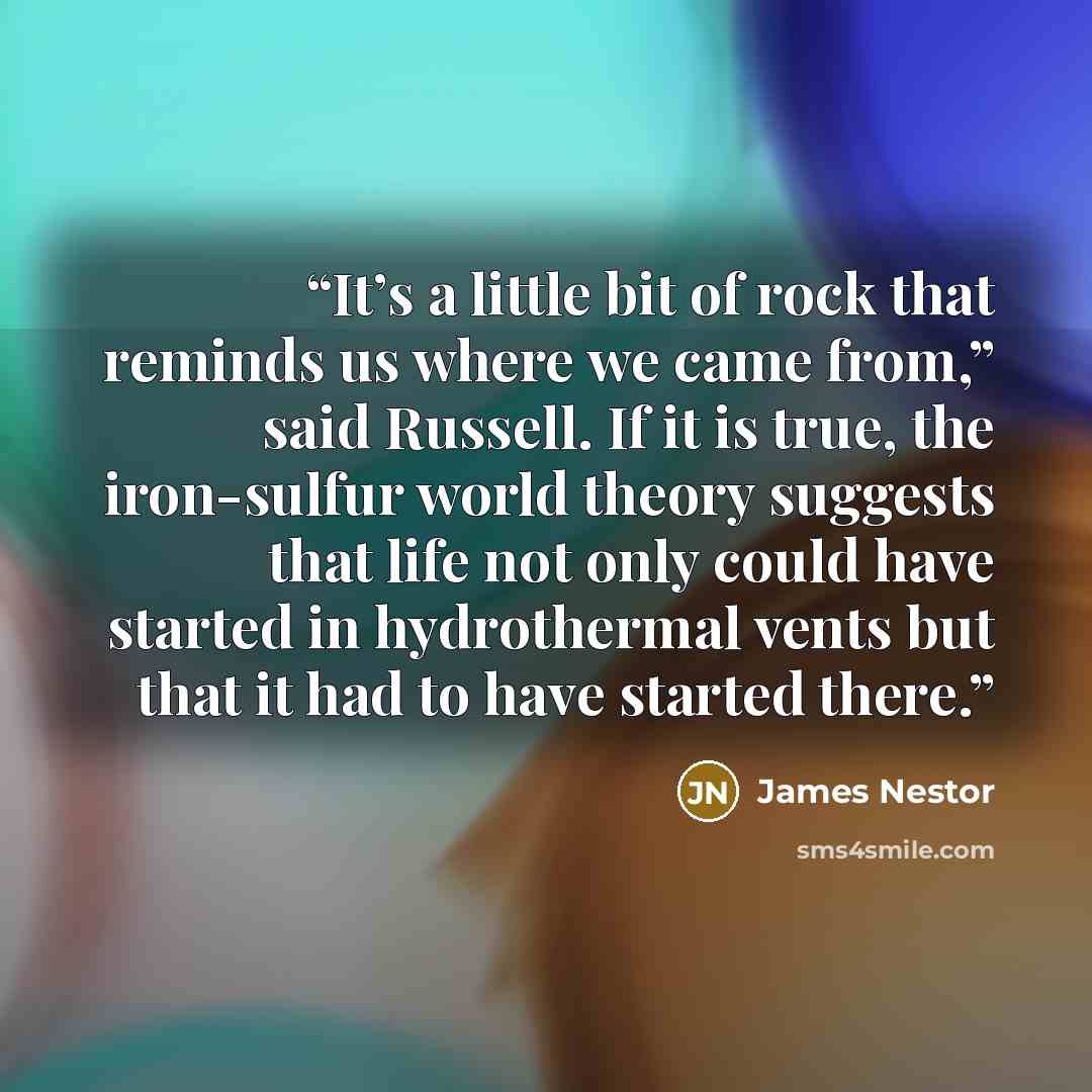 “It’s a little bit of rock that reminds us where we came from,” said Russell. If it is true, the iron-sulfur world theory suggests that life not only could have started in hydrothermal vents but that it had to have started there.” quote by James Nestor