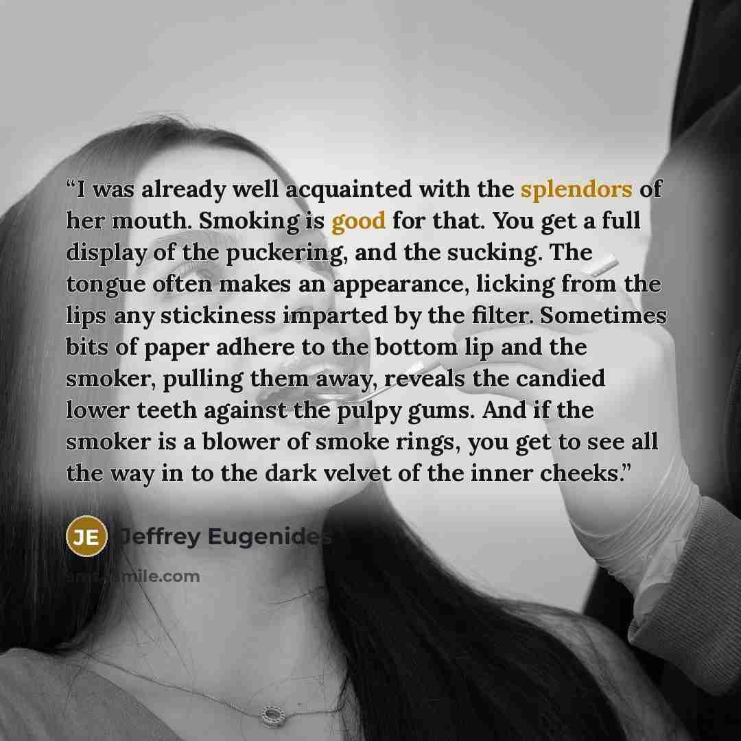 “I was already well acquainted with the splendors of her mouth. Smoking is good for that. You get a full display of the puckering, and the sucking. The tongue often makes an appearance, licking from the lips any stickiness imparted by the filter. Sometimes bits of paper adhere to the bottom lip and…” quote by Jeffrey Eugenides